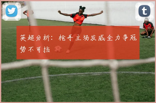 英超分析：枪手主场发威全力争冠势不可挡
