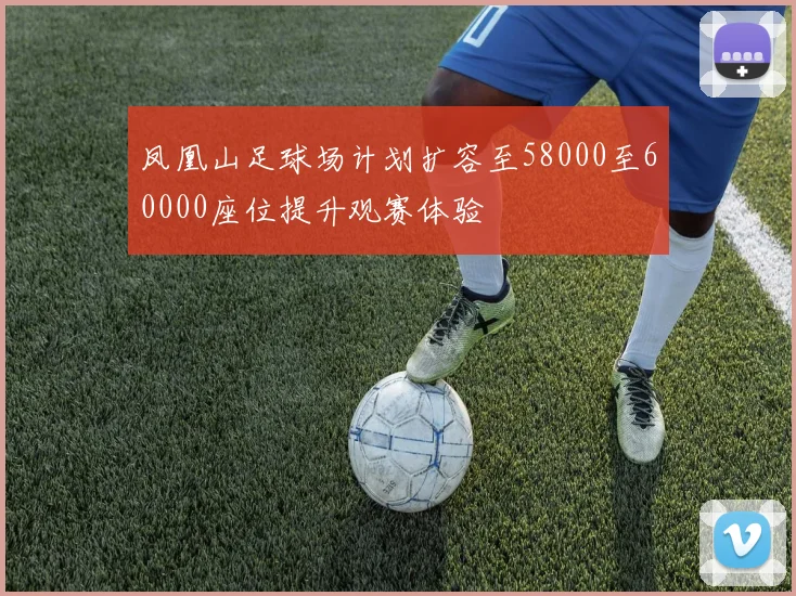 凤凰山足球场计划扩容至58000至60000座位提升观赛体验