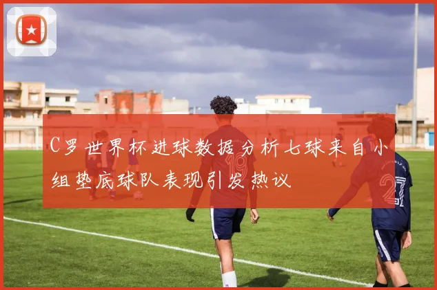 C罗世界杯进球数据分析七球来自小组垫底球队表现引发热议