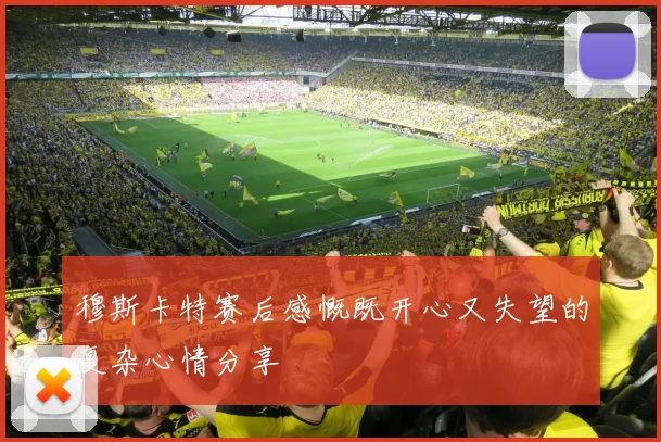 穆斯卡特赛后感慨既开心又失望的复杂心情分享
