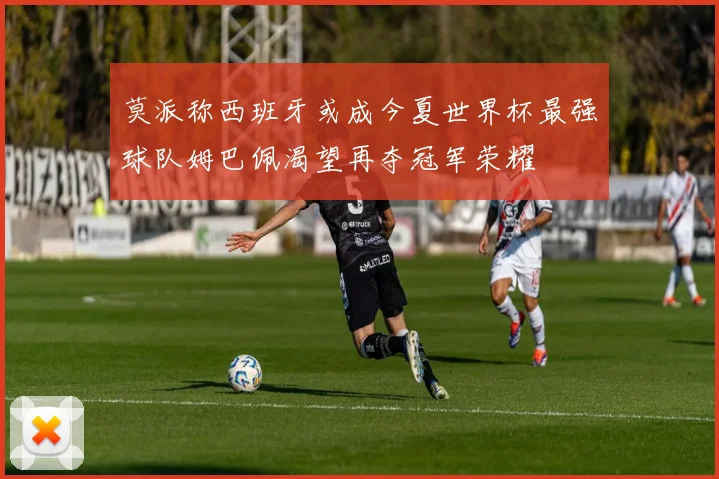 莫派称西班牙或成今夏世界杯最强球队姆巴佩渴望再夺冠军荣耀