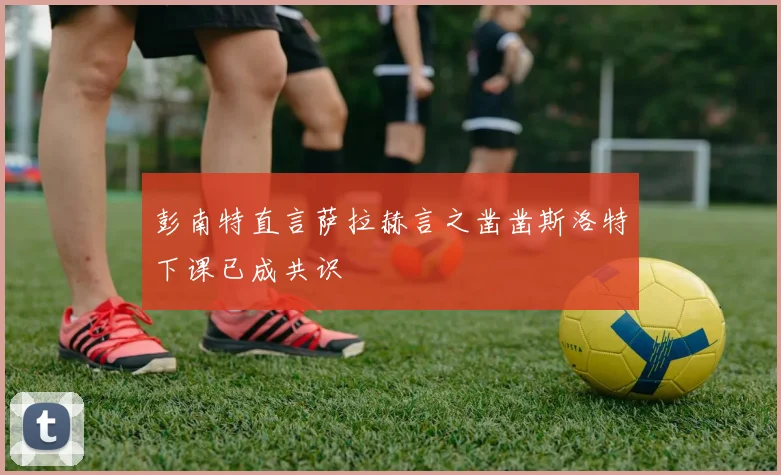 彭南特直言萨拉赫言之凿凿斯洛特下课已成共识