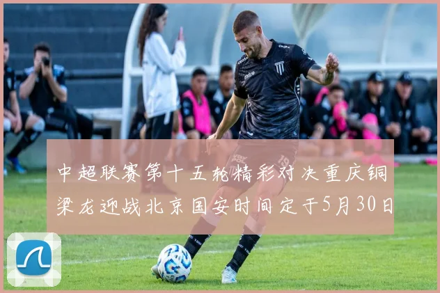 中超联赛第十五轮精彩对决重庆铜梁龙迎战北京国安时间定于5月30日20点