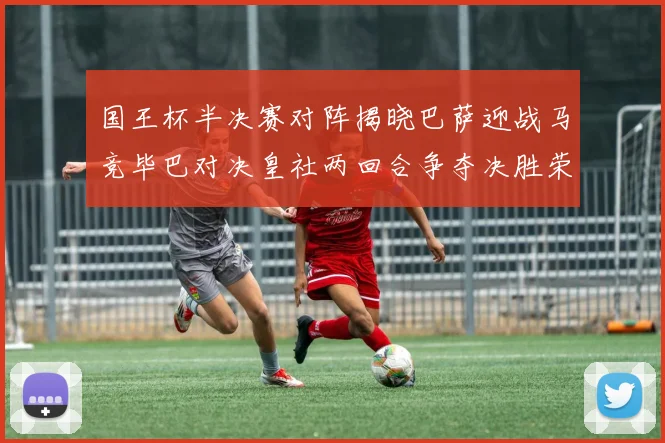 国王杯半决赛对阵揭晓巴萨迎战马竞毕巴对决皇社两回合争夺决胜荣耀