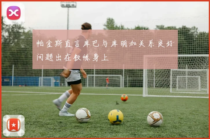 帕金斯直言库巴与库明加关系良好问题出在教练身上