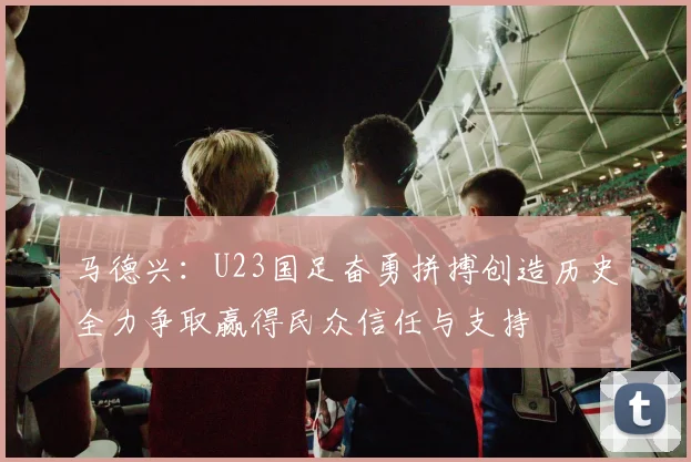 马德兴：U23国足奋勇拼搏创造历史全力争取赢得民众信任与支持
