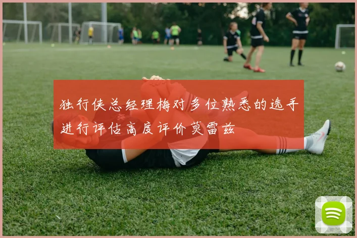 独行侠总经理梅对多位熟悉的选手进行评估高度评价莫雷兹