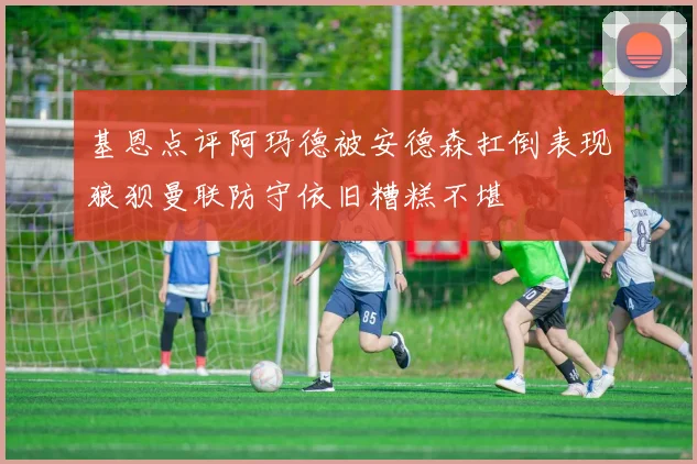 基恩点评阿玛德被安德森扛倒表现狼狈曼联防守依旧糟糕不堪