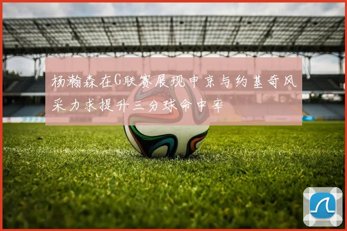 杨瀚森在G联赛展现申京与约基奇风采力求提升三分球命中率