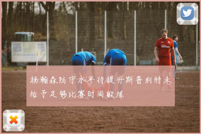 杨瀚森防守水平待提升斯普利特未给予足够比赛时间锻炼