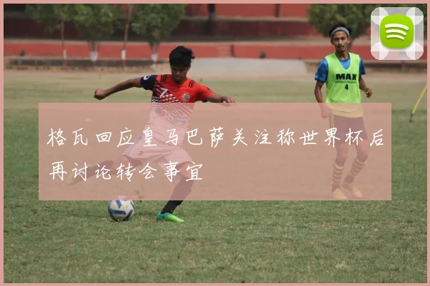 格瓦回应皇马巴萨关注称世界杯后再讨论转会事宜