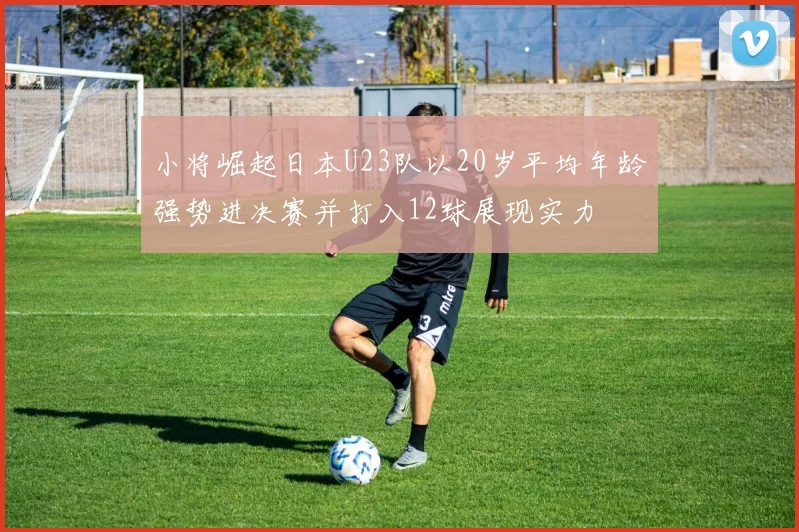 小将崛起日本U23队以20岁平均年龄强势进决赛并打入12球展现实力