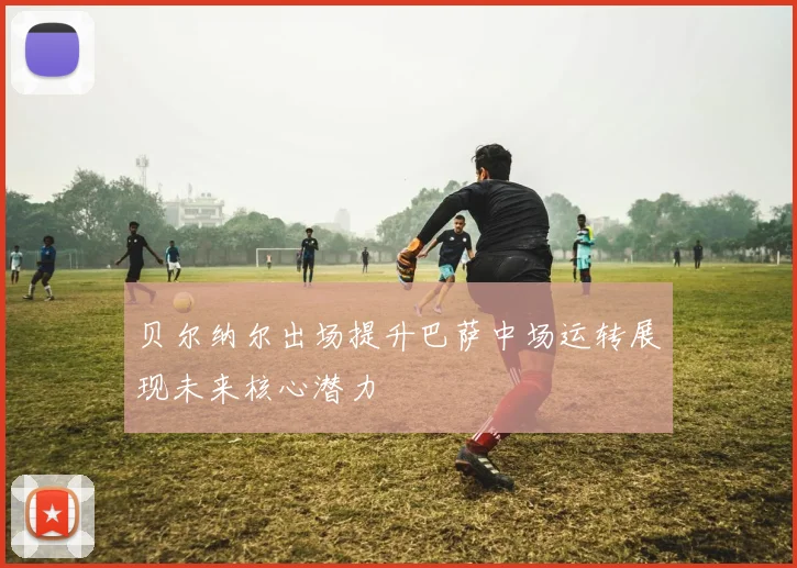贝尔纳尔出场提升巴萨中场运转展现未来核心潜力