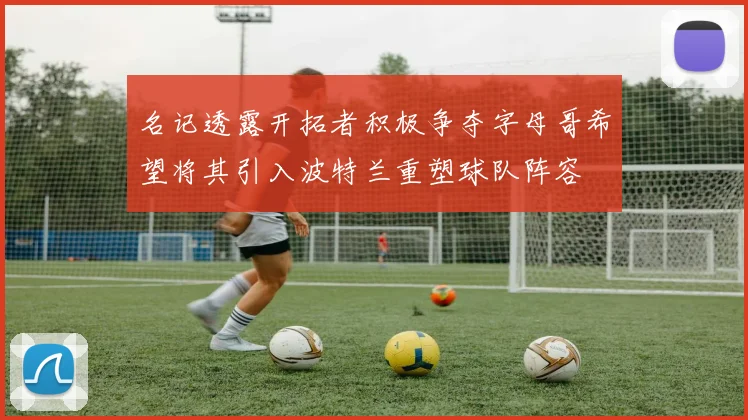 名记透露开拓者积极争夺字母哥希望将其引入波特兰重塑球队阵容