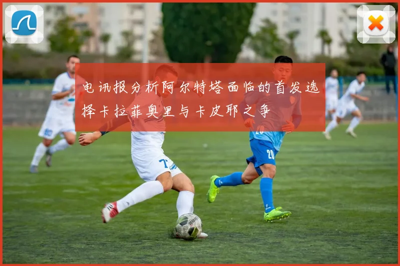 电讯报分析阿尔特塔面临的首发选择卡拉菲奥里与卡皮耶之争
