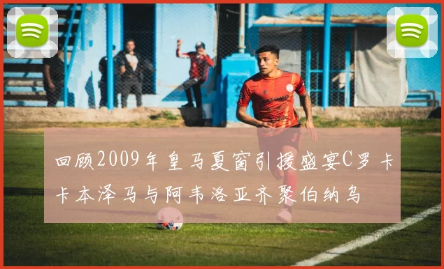 回顾2009年皇马夏窗引援盛宴C罗卡卡本泽马与阿韦洛亚齐聚伯纳乌