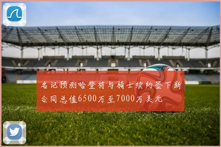 名记预测哈登将与骑士续约签下新合同总值6500万至7000万美元