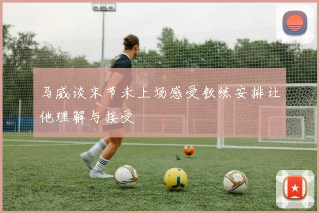 马威谈末节未上场感受教练安排让他理解与接受